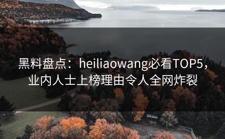 黑料盘点：heiliaowang必看TOP5，业内人士上榜理由令人全网炸裂