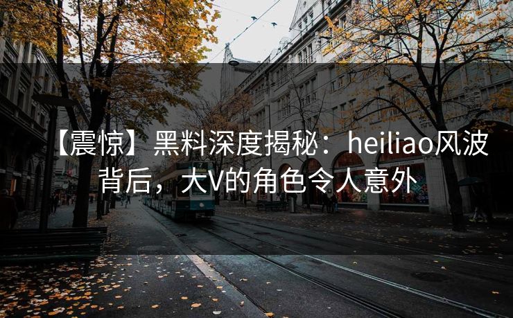 【震惊】黑料深度揭秘：heiliao风波背后，大V的角色令人意外