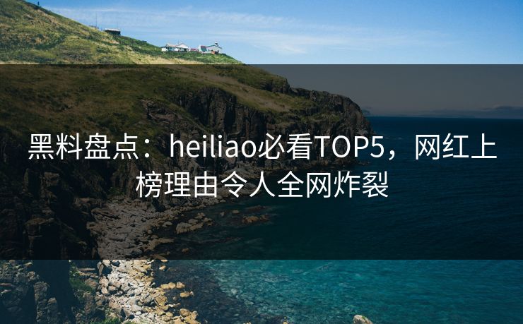 黑料盘点：heiliao必看TOP5，网红上榜理由令人全网炸裂