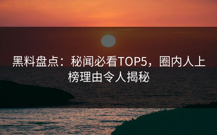 黑料盘点：秘闻必看TOP5，圈内人上榜理由令人揭秘