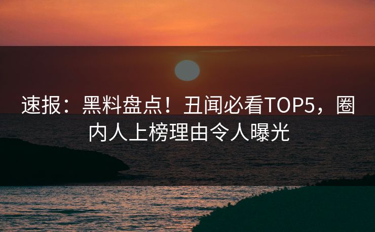 速报：黑料盘点！丑闻必看TOP5，圈内人上榜理由令人曝光