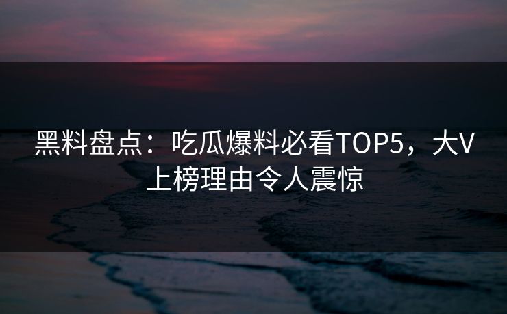 黑料盘点：吃瓜爆料必看TOP5，大V上榜理由令人震惊
