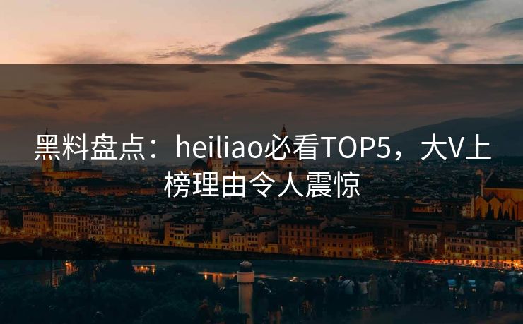 黑料盘点：heiliao必看TOP5，大V上榜理由令人震惊