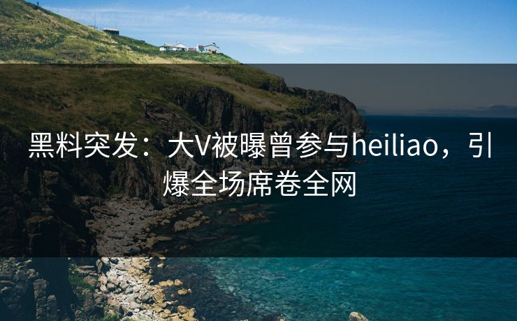 黑料突发：大V被曝曾参与heiliao，引爆全场席卷全网