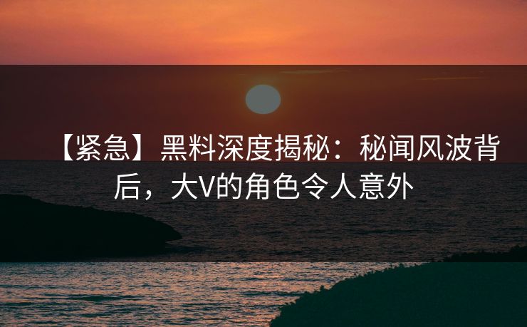 【紧急】黑料深度揭秘：秘闻风波背后，大V的角色令人意外