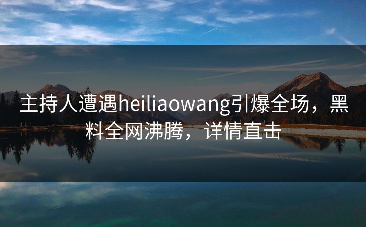 主持人遭遇heiliaowang引爆全场，黑料全网沸腾，详情直击