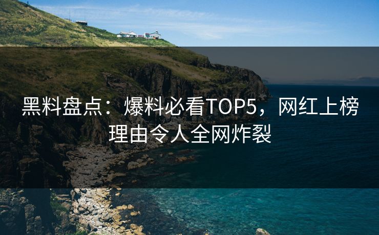 黑料盘点：爆料必看TOP5，网红上榜理由令人全网炸裂