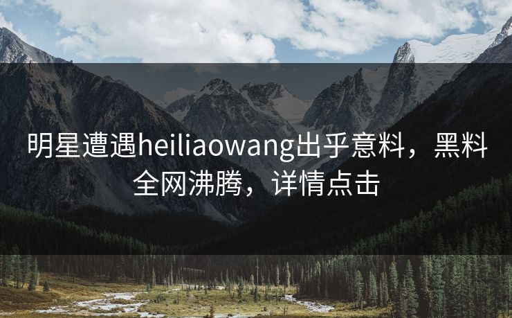 明星遭遇heiliaowang出乎意料，黑料全网沸腾，详情点击