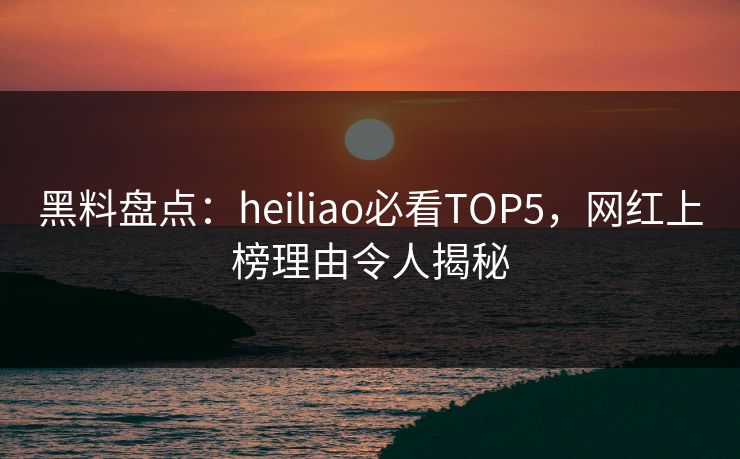黑料盘点：heiliao必看TOP5，网红上榜理由令人揭秘