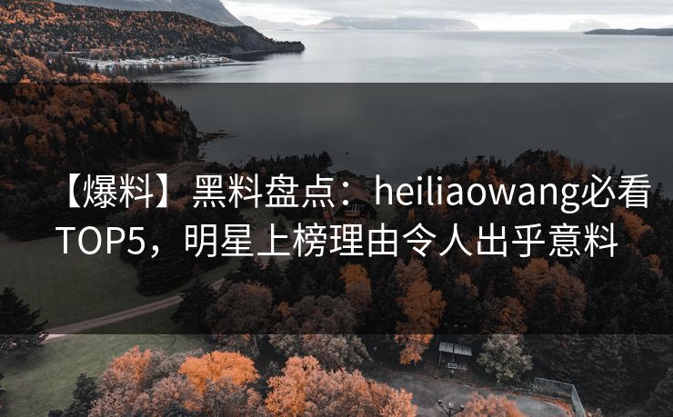 【爆料】黑料盘点：heiliaowang必看TOP5，明星上榜理由令人出乎意料