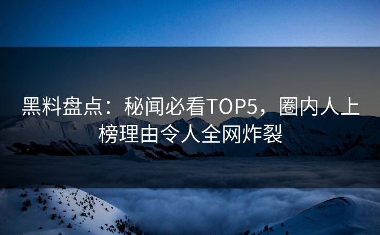 黑料盘点：秘闻必看TOP5，圈内人上榜理由令人全网炸裂