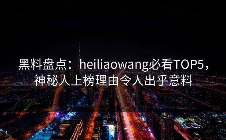黑料盘点：heiliaowang必看TOP5，神秘人上榜理由令人出乎意料