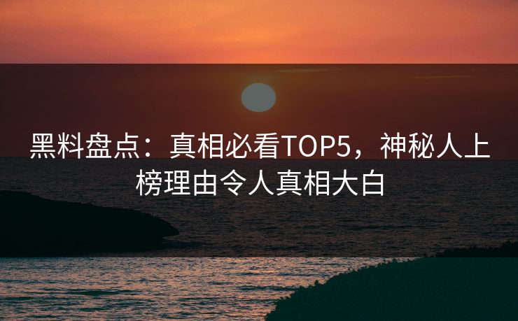 黑料盘点：真相必看TOP5，神秘人上榜理由令人真相大白