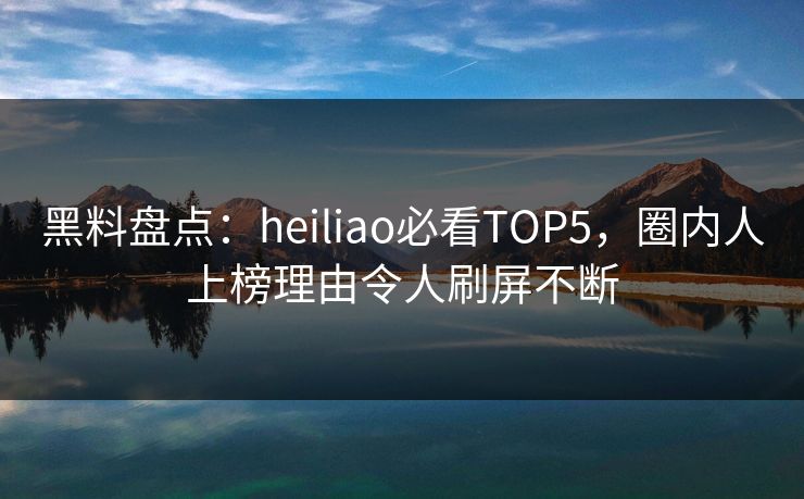 黑料盘点：heiliao必看TOP5，圈内人上榜理由令人刷屏不断