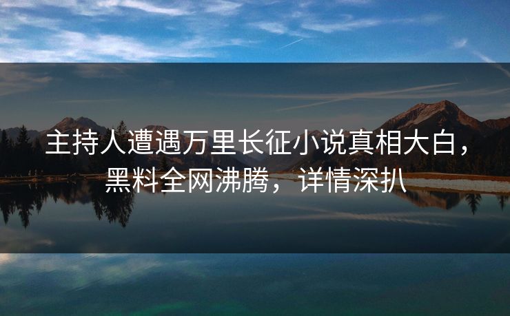 主持人遭遇万里长征小说真相大白，黑料全网沸腾，详情深扒  第1张