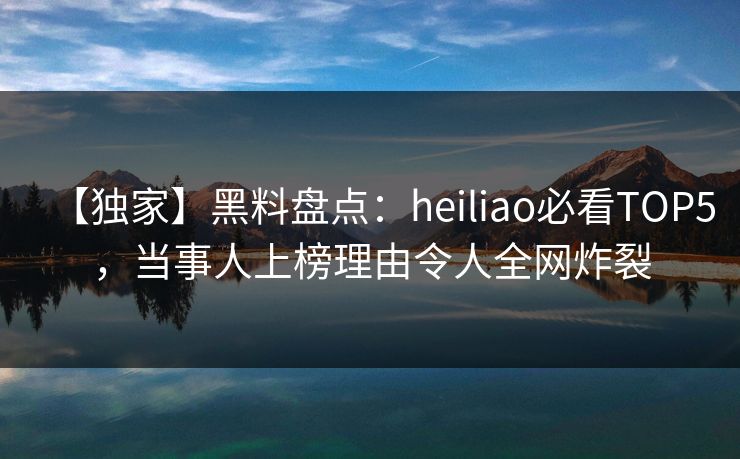 【独家】黑料盘点：heiliao必看TOP5，当事人上榜理由令人全网炸裂  第1张