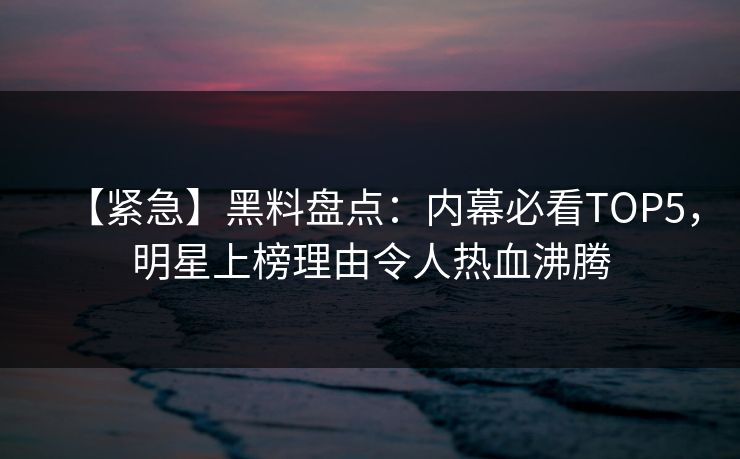 【紧急】黑料盘点：内幕必看TOP5，明星上榜理由令人热血沸腾