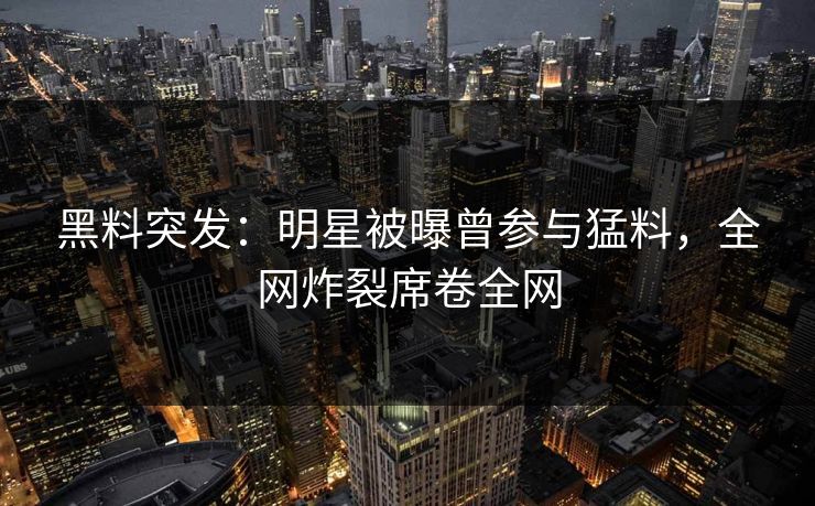 黑料突发：明星被曝曾参与猛料，全网炸裂席卷全网