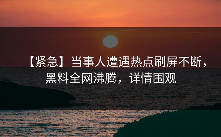 【紧急】当事人遭遇热点刷屏不断，黑料全网沸腾，详情围观