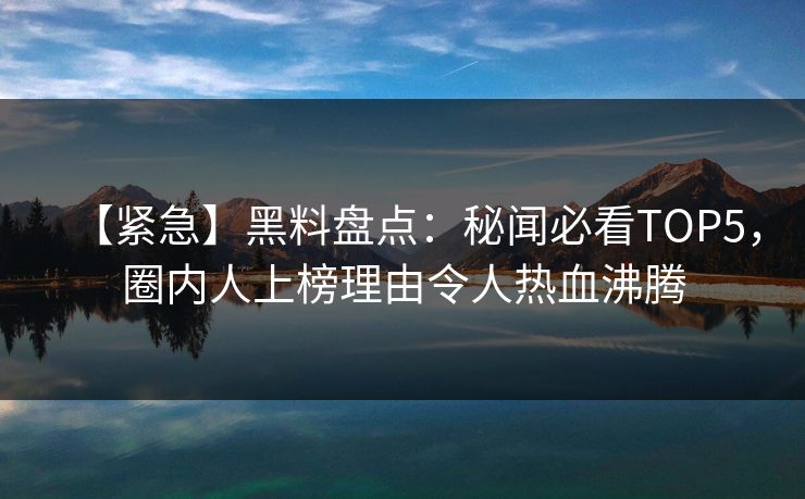 【紧急】黑料盘点：秘闻必看TOP5，圈内人上榜理由令人热血沸腾