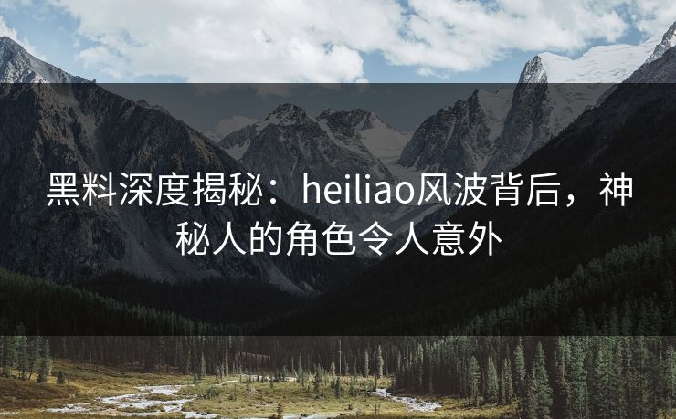 黑料深度揭秘：heiliao风波背后，神秘人的角色令人意外