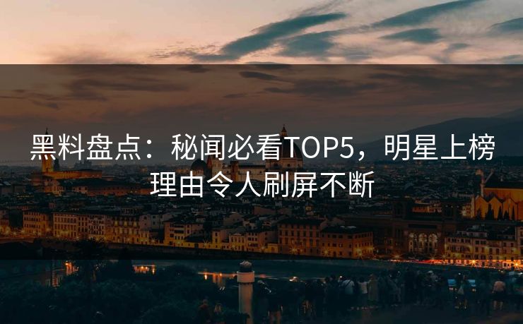 黑料盘点：秘闻必看TOP5，明星上榜理由令人刷屏不断