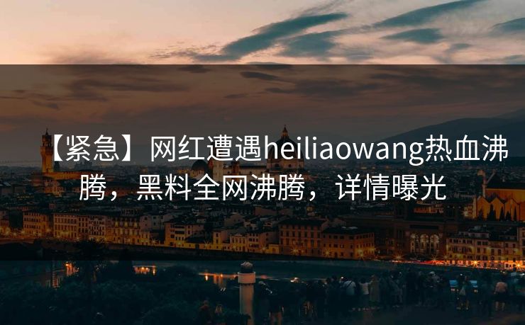 【紧急】网红遭遇heiliaowang热血沸腾，黑料全网沸腾，详情曝光
