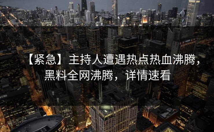 【紧急】主持人遭遇热点热血沸腾，黑料全网沸腾，详情速看