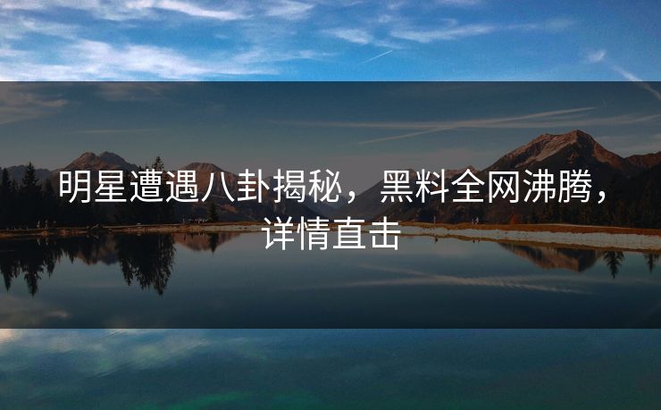 明星遭遇八卦揭秘，黑料全网沸腾，详情直击