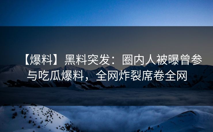 【爆料】黑料突发：圈内人被曝曾参与吃瓜爆料，全网炸裂席卷全网