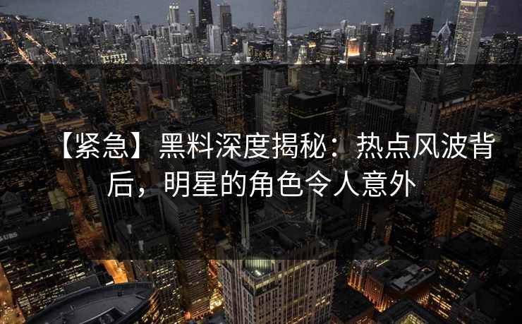 【紧急】黑料深度揭秘：热点风波背后，明星的角色令人意外