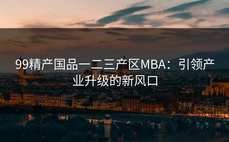 99精产国品一二三产区MBA：引领产业升级的新风口