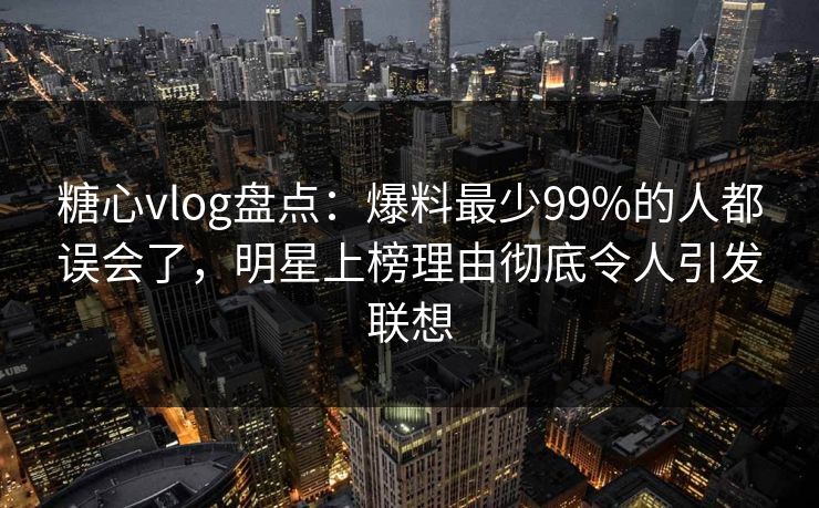 糖心vlog盘点：爆料最少99%的人都误会了，明星上榜理由彻底令人引发联想