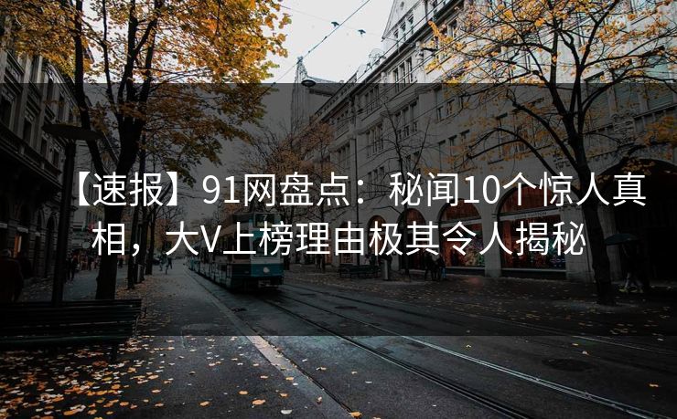 【速报】91网盘点：秘闻10个惊人真相，大V上榜理由极其令人揭秘