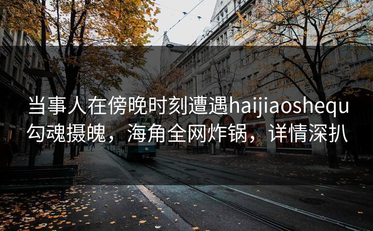 当事人在傍晚时刻遭遇haijiaoshequ勾魂摄魄，海角全网炸锅，详情深扒