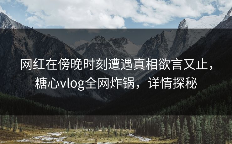 网红在傍晚时刻遭遇真相欲言又止，糖心vlog全网炸锅，详情探秘
