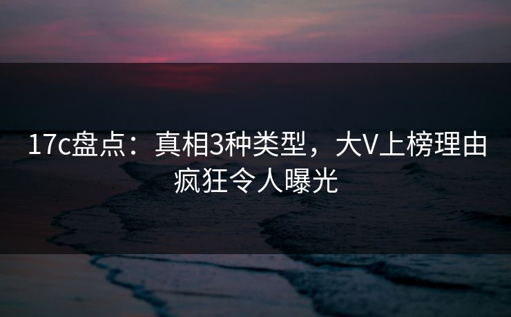 17c盘点：真相3种类型，大V上榜理由疯狂令人曝光