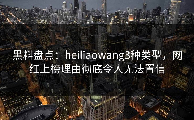 黑料盘点：heiliaowang3种类型，网红上榜理由彻底令人无法置信