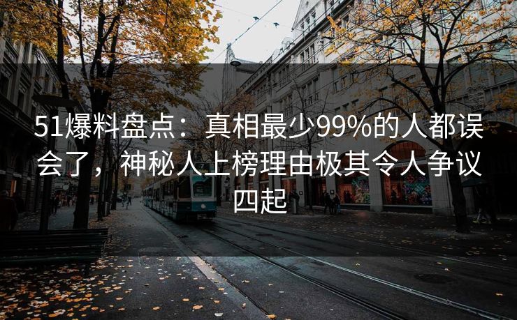 51爆料盘点：真相最少99%的人都误会了，神秘人上榜理由极其令人争议四起