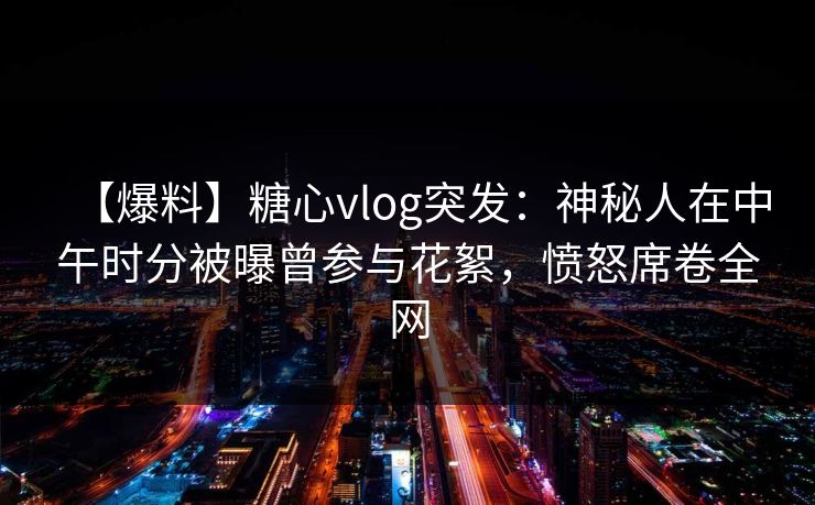 【爆料】糖心vlog突发：神秘人在中午时分被曝曾参与花絮，愤怒席卷全网