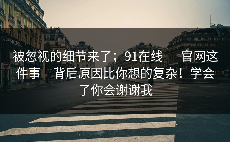 被忽视的细节来了；91在线 ｜ 官网这件事｜背后原因比你想的复杂！学会了你会谢谢我