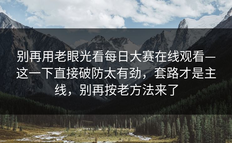 别再用老眼光看每日大赛在线观看—这一下直接破防太有劲，套路才是主线，别再按老方法来了