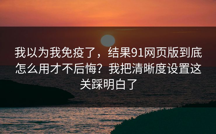 我以为我免疫了，结果91网页版到底怎么用才不后悔？我把清晰度设置这关踩明白了
