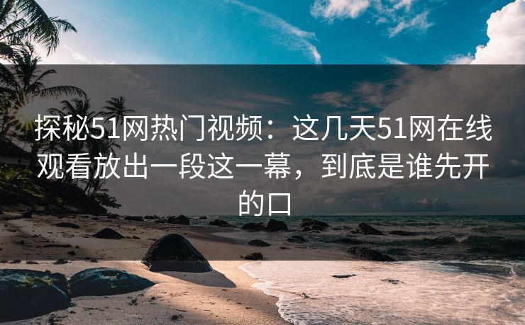 探秘51网热门视频：这几天51网在线观看放出一段这一幕，到底是谁先开的口