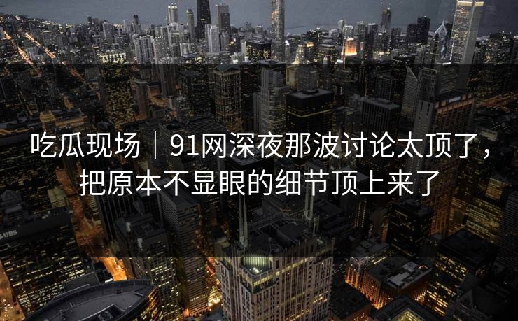 吃瓜现场｜91网深夜那波讨论太顶了，把原本不显眼的细节顶上来了